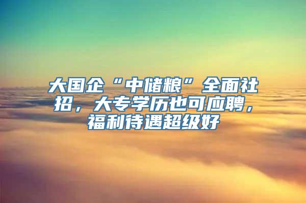 大国企“中储粮”全面社招，大专学历也可应聘，福利待遇超级好