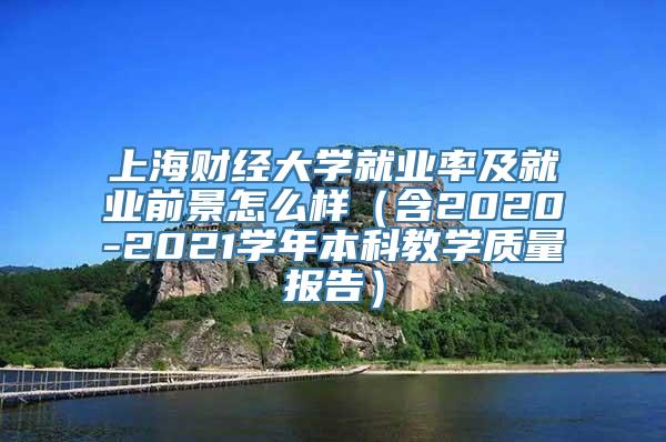 上海财经大学就业率及就业前景怎么样（含2020-2021学年本科教学质量报告）