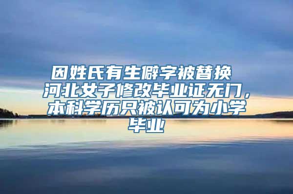 因姓氏有生僻字被替换 河北女子修改毕业证无门，本科学历只被认可为小学毕业