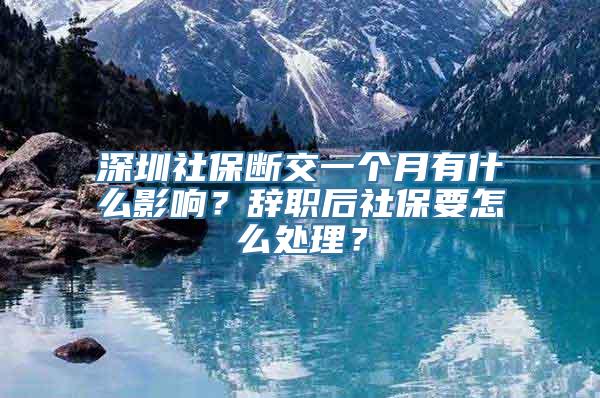 深圳社保断交一个月有什么影响？辞职后社保要怎么处理？