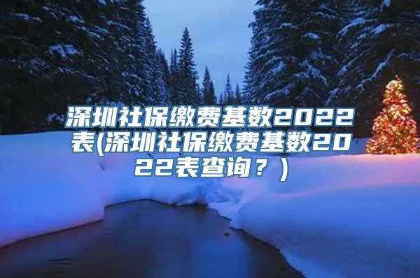 深圳社保缴费基数2022表(深圳社保缴费基数2022表查询？)