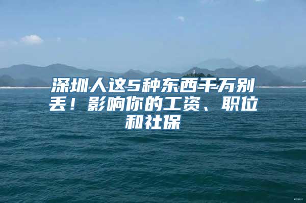 深圳人这5种东西千万别丢！影响你的工资、职位和社保