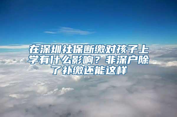 在深圳社保断缴对孩子上学有什么影响？非深户除了补缴还能这样