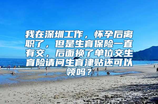 我在深圳工作，怀孕后离职了，但是生育保险一直有交，后面换了单位交生育险请问生育津贴还可以领吗？