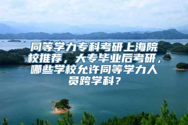 同等学力专科考研上海院校推荐，大专毕业后考研，哪些学校允许同等学力人员跨学科？