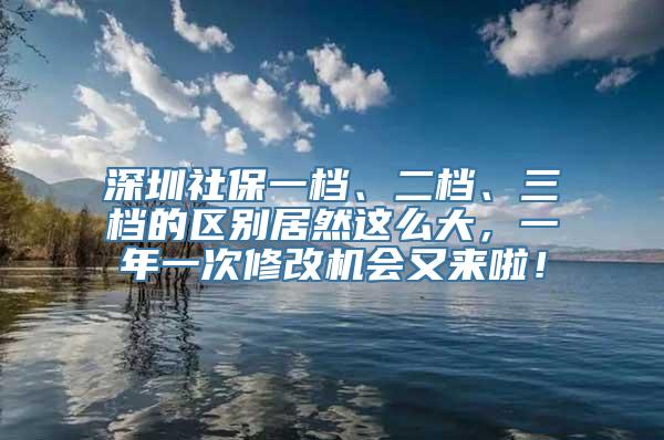 深圳社保一档、二档、三档的区别居然这么大，一年一次修改机会又来啦！