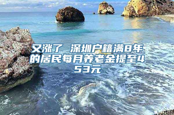 又涨了 深圳户籍满8年的居民每月养老金提至453元