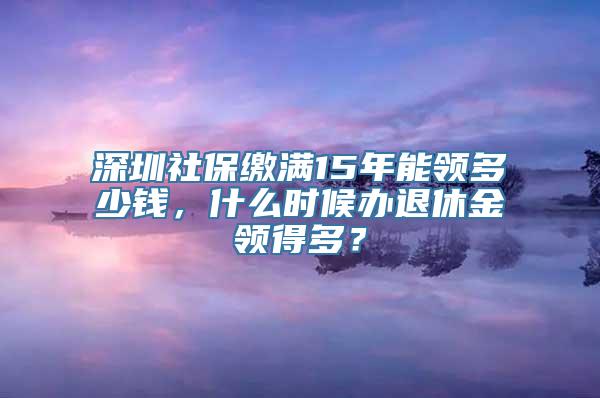 深圳社保缴满15年能领多少钱，什么时候办退休金领得多？