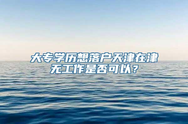 大专学历想落户天津在津无工作是否可以？