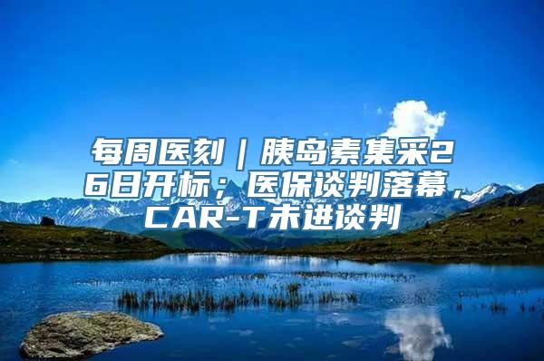 每周医刻｜胰岛素集采26日开标；医保谈判落幕，CAR-T未进谈判