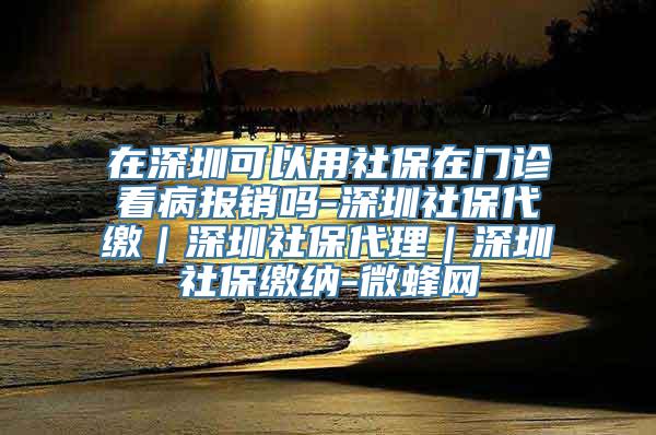 在深圳可以用社保在门诊看病报销吗-深圳社保代缴｜深圳社保代理｜深圳社保缴纳-微蜂网