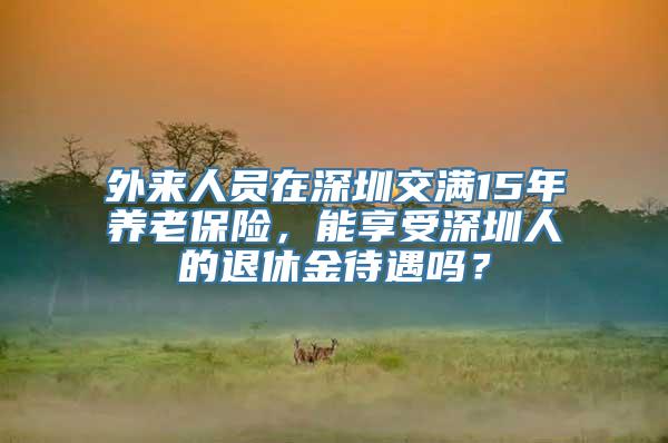 外来人员在深圳交满15年养老保险，能享受深圳人的退休金待遇吗？