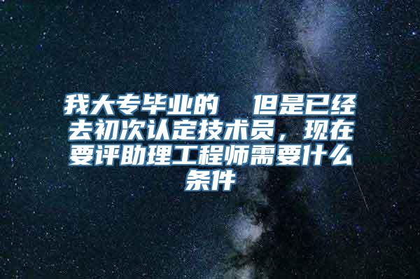 我大专毕业的  但是已经去初次认定技术员，现在要评助理工程师需要什么条件