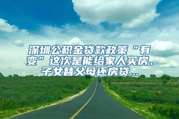 深圳公积金贷款政策“有变”这次是能给家人买房、子女替父母还房贷...