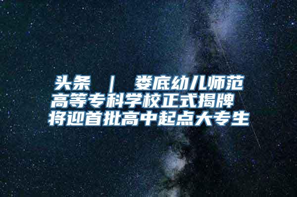 头条 ｜ 娄底幼儿师范高等专科学校正式揭牌 将迎首批高中起点大专生