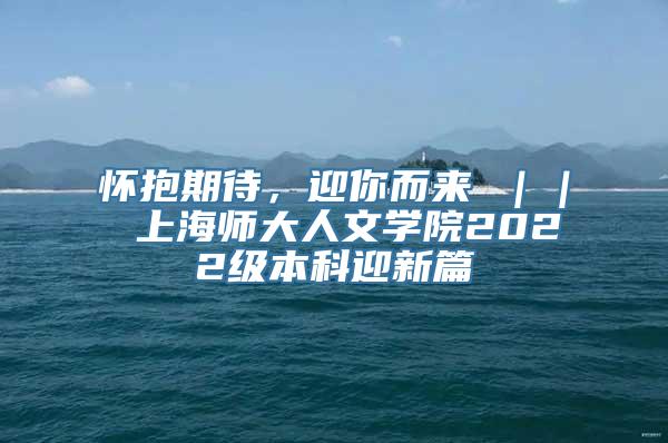 怀抱期待，迎你而来 ｜｜ 上海师大人文学院2022级本科迎新篇