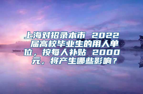 上海对招录本市 2022 届高校毕业生的用人单位，按每人补贴 2000 元，将产生哪些影响？