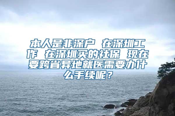 本人是非深户 在深圳工作 在深圳买的社保 现在要跨省异地就医需要办什么手续呢？