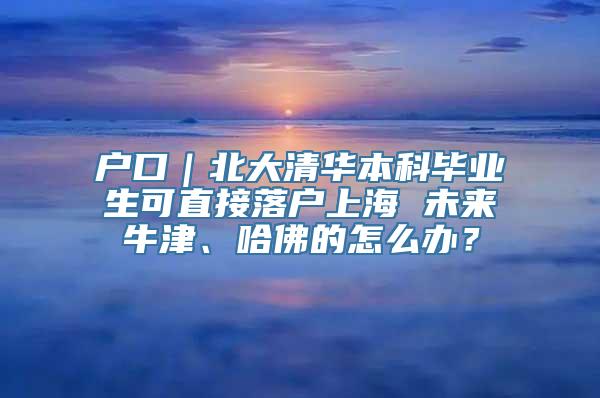 户口｜北大清华本科毕业生可直接落户上海 未来牛津、哈佛的怎么办？