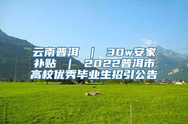 云南普洱 ｜ 30w安家补贴 ｜ 2022普洱市高校优秀毕业生招引公告