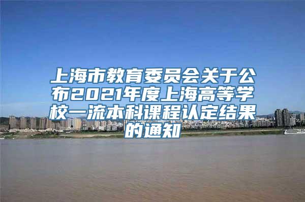 上海市教育委员会关于公布2021年度上海高等学校一流本科课程认定结果的通知