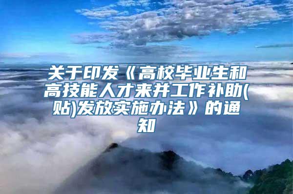 关于印发《高校毕业生和高技能人才来并工作补助(贴)发放实施办法》的通知