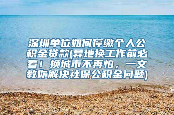 深圳单位如何停缴个人公积金贷款(异地换工作前必看！换城市不再怕，一文教你解决社保公积金问题)