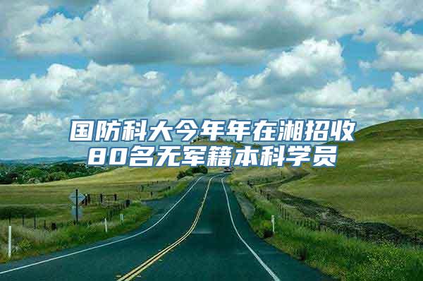 国防科大今年年在湘招收80名无军籍本科学员