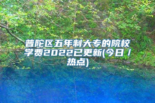 普陀区五年制大专的院校学费2022已更新(今日／热点)