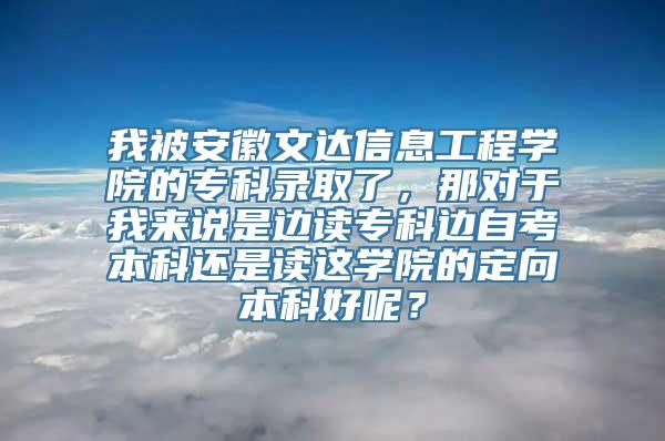 我被安徽文达信息工程学院的专科录取了，那对于我来说是边读专科边自考本科还是读这学院的定向本科好呢？