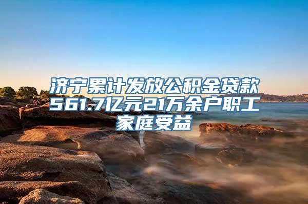 济宁累计发放公积金贷款561.7亿元21万余户职工家庭受益