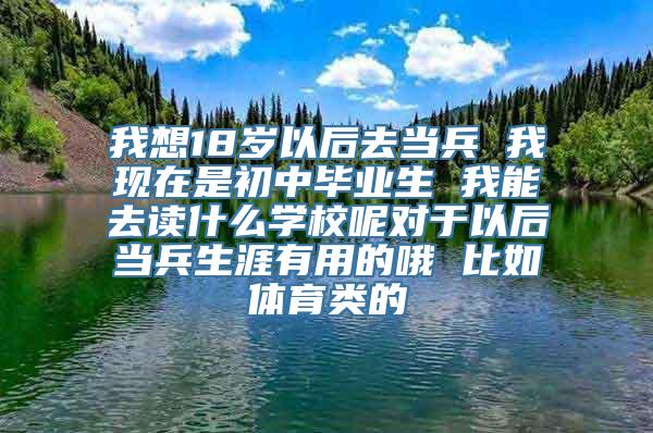 我想18岁以后去当兵 我现在是初中毕业生 我能去读什么学校呢对于以后当兵生涯有用的哦 比如体育类的