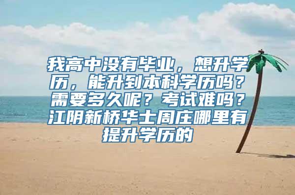 我高中没有毕业，想升学历，能升到本科学历吗？需要多久呢？考试难吗？江阴新桥华士周庄哪里有提升学历的