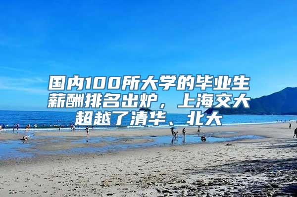 国内100所大学的毕业生薪酬排名出炉，上海交大超越了清华、北大