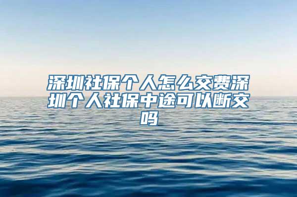 深圳社保个人怎么交费深圳个人社保中途可以断交吗