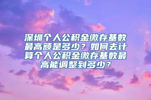 深圳个人公积金缴存基数最高额是多少？如何去计算个人公积金缴存基数最高能调整到多少？