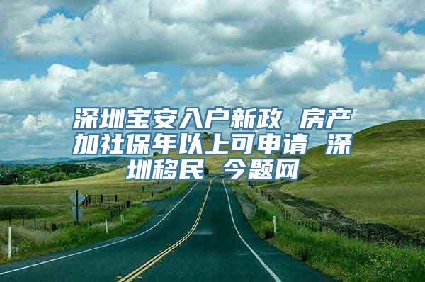 深圳宝安入户新政 房产加社保年以上可申请 深圳移民 今题网