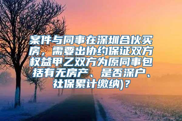 案件与同事在深圳合伙买房，需要出协约保证双方权益甲乙双方为原同事包括有无房产、是否深户、社保累计缴纳)？