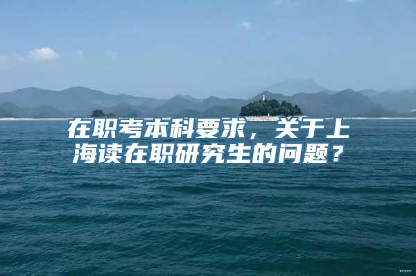 在职考本科要求，关于上海读在职研究生的问题？