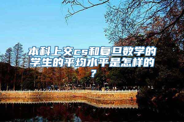 本科上交cs和复旦数学的学生的平均水平是怎样的？