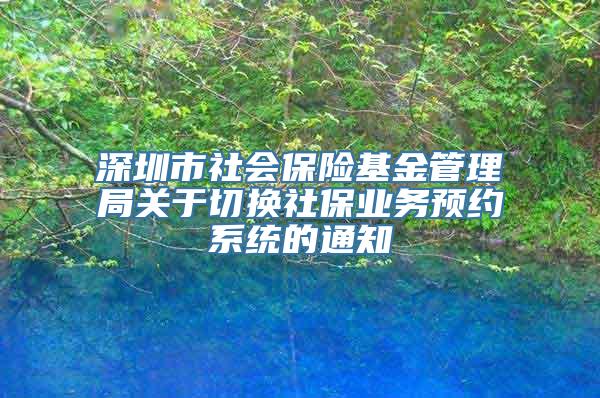 深圳市社会保险基金管理局关于切换社保业务预约系统的通知