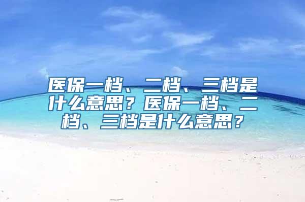 医保一档、二档、三档是什么意思？医保一档、二档、三档是什么意思？