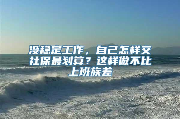 没稳定工作，自己怎样交社保最划算？这样做不比上班族差