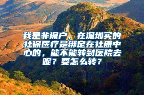 我是非深户，在深圳买的社保医疗是绑定在社康中心的，能不能转到医院去呢？要怎么转？