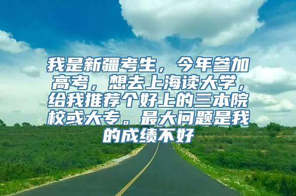 我是新疆考生，今年参加高考，想去上海读大学，给我推荐个好上的三本院校或大专。最大问题是我的成绩不好