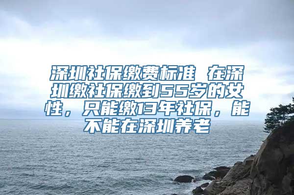 深圳社保缴费标准 在深圳缴社保缴到55岁的女性，只能缴13年社保，能不能在深圳养老