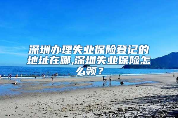 深圳办理失业保险登记的地址在哪,深圳失业保险怎么领？