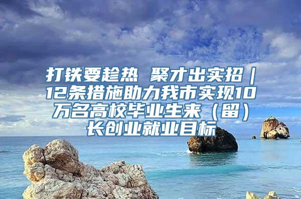 打铁要趁热 聚才出实招｜12条措施助力我市实现10万名高校毕业生来（留）长创业就业目标