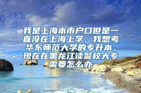 我是上海本市户口但是一直没在上海上学，我想考华东师范大学的专升本，现在在黑龙江读警校大专需要怎么办