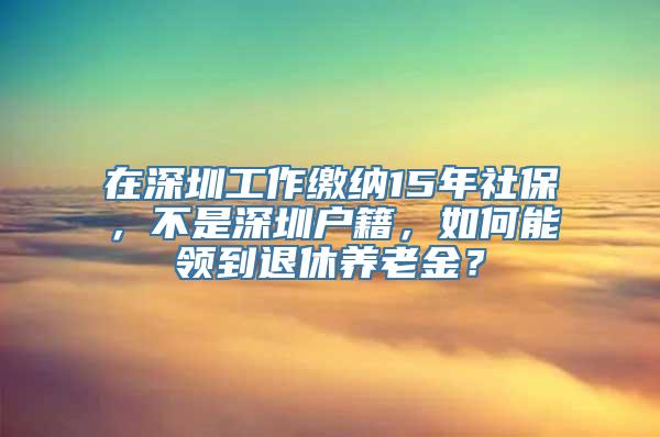 在深圳工作缴纳15年社保，不是深圳户籍，如何能领到退休养老金？